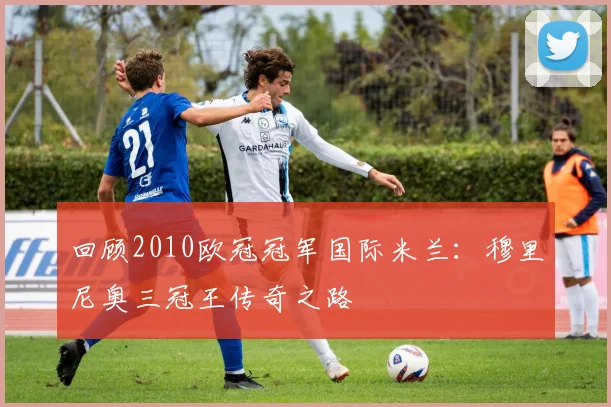 回顾2010欧冠冠军国际米兰：穆里尼奥三冠王传奇之路