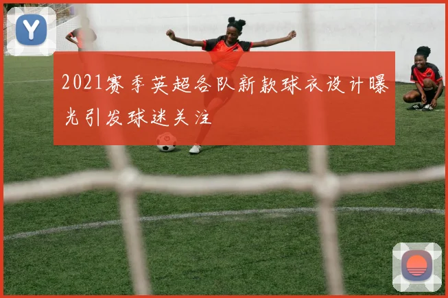 2021赛季英超各队新款球衣设计曝光引发球迷关注
