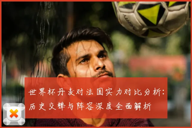 世界杯丹麦对法国实力对比分析：历史交锋与阵容深度全面解析