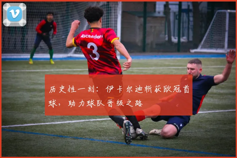 历史性一刻：伊卡尔迪斩获欧冠首球，助力球队晋级之路