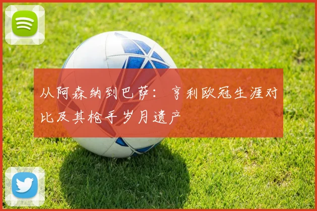 从阿森纳到巴萨：亨利欧冠生涯对比及其枪手岁月遗产