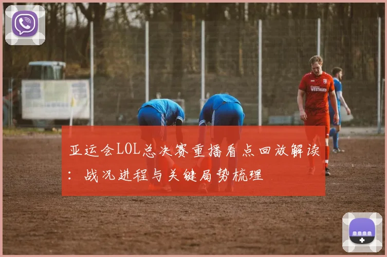 亚运会LOL总决赛重播看点回放解读：战况进程与关键局势梳理