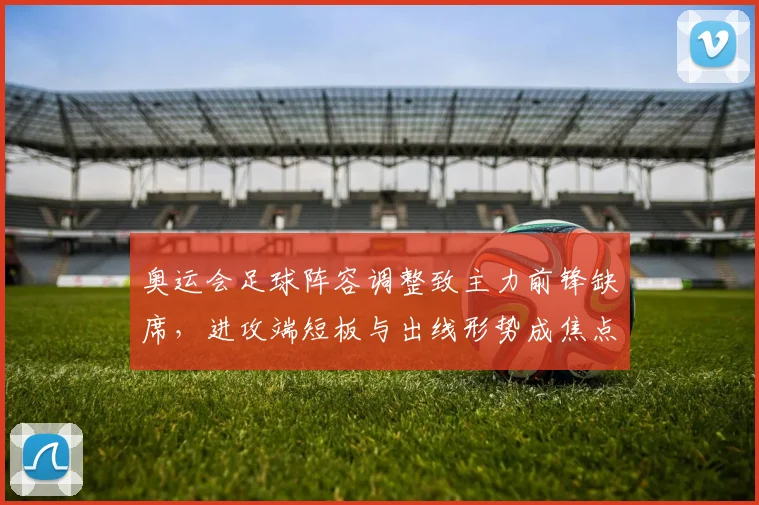 奥运会足球阵容调整致主力前锋缺席，进攻端短板与出线形势成焦点