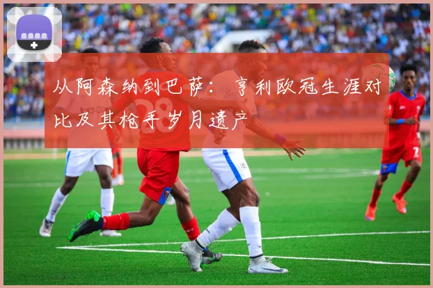 从阿森纳到巴萨：亨利欧冠生涯对比及其枪手岁月遗产
