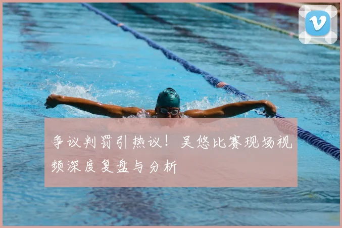 争议判罚引热议!吴悠比赛现场视频深度复盘与分析