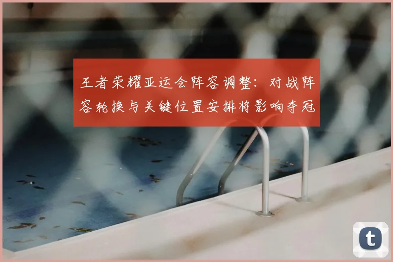 王者荣耀亚运会阵容调整：对战阵容轮换与关键位置安排将影响夺冠路径