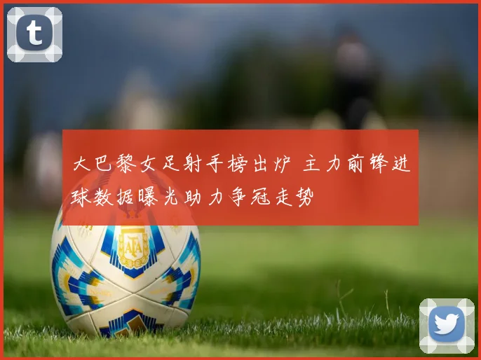 大巴黎女足射手榜出炉 主力前锋进球数据曝光助力争冠走势