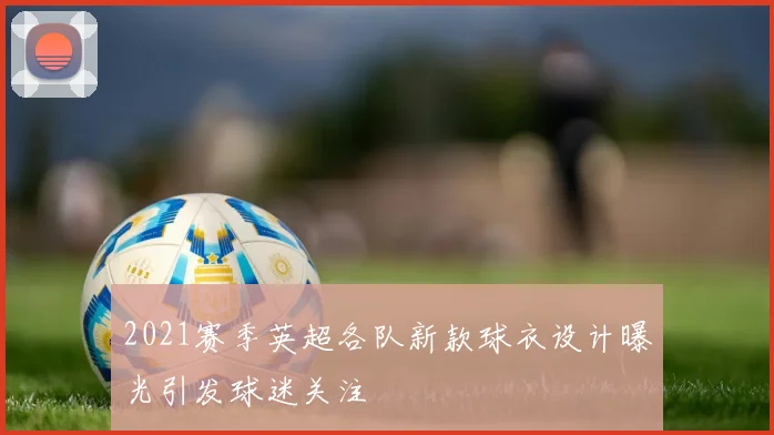 2021赛季英超各队新款球衣设计曝光引发球迷关注