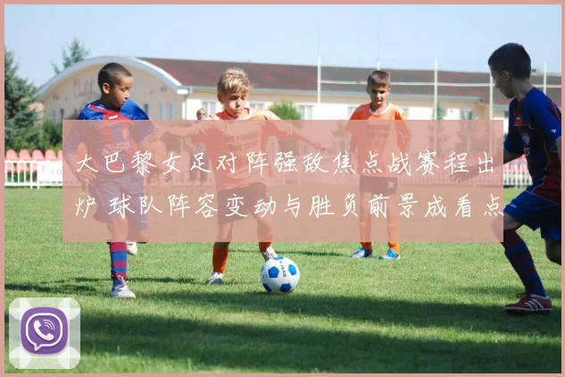 大巴黎女足对阵强敌焦点战赛程出炉 球队阵容变动与胜负前景成看点