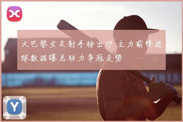 大巴黎女足射手榜出炉 主力前锋进球数据曝光助力争冠走势